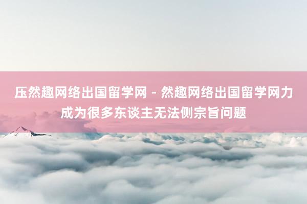 压然趣网络出国留学网 - 然趣网络出国留学网力成为很多东谈主无法侧宗旨问题